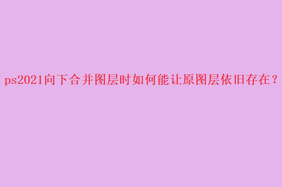 ps2021怎么合并图层? ps合并图层保留原图层的技巧